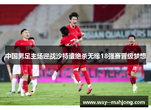 中国男足主场迎战沙特遭绝杀无缘18强赛晋级梦想